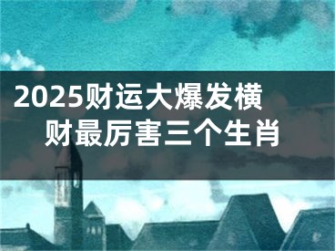 2025财运大爆发横财最厉害三个生肖