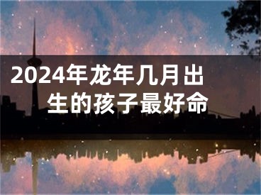 2024年龙年几月出生的孩子最好命