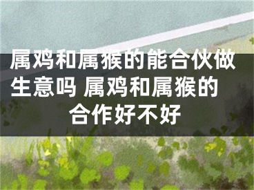 属鸡和属猴的能合伙做生意吗 属鸡和属猴的合作好不好