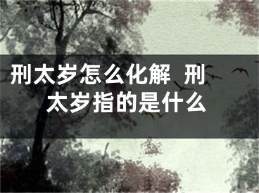 刑太岁怎么化解  刑太岁指的是什么