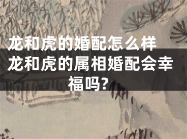 龙和虎的婚配怎么样 龙和虎的属相婚配会幸福吗?