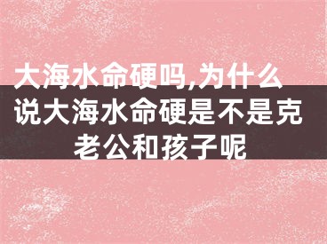 大海水命硬吗,为什么说大海水命硬是不是克老公和孩子呢