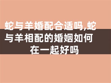 蛇与羊婚配合适吗,蛇与羊相配的婚姻如何 在一起好吗