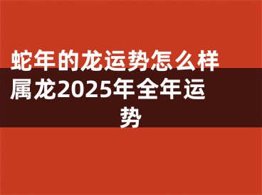 蛇年的龙运势怎么样 属龙2025年全年运势