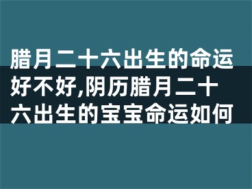 腊月二十六出生的命运好不好,阴历腊月二十六出生的宝宝命运如何