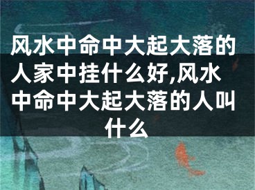 风水中命中大起大落的人家中挂什么好,风水中命中大起大落的人叫什么