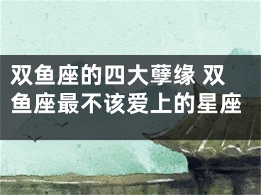 双鱼座的四大孽缘 双鱼座最不该爱上的星座
