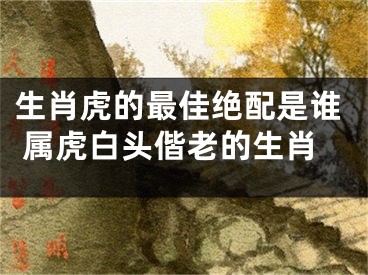 生肖虎的最佳绝配是谁 属虎白头偕老的生肖