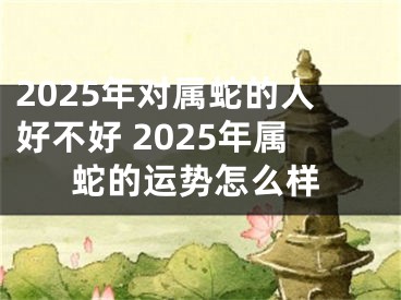 2025年对属蛇的人好不好 2025年属蛇的运势怎么样