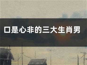 口是心非的三大生肖男