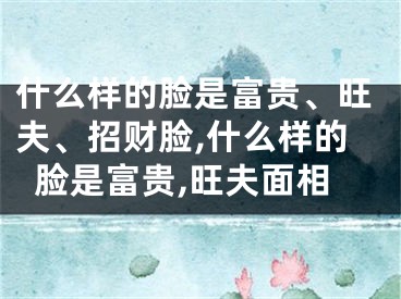 什么样的脸是富贵、旺夫、招财脸,什么样的脸是富贵,旺夫面相