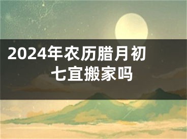2024年农历腊月初七宜搬家吗