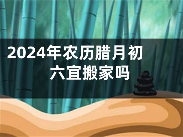 2024年农历腊月初六宜搬家吗