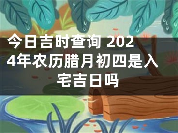 今日吉时查询 2024年农历腊月初四是入宅吉日吗