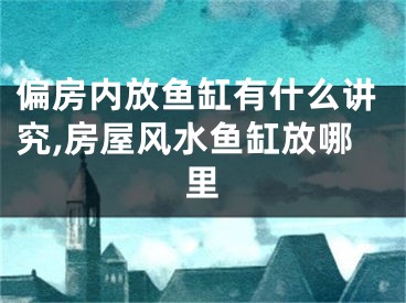 偏房内放鱼缸有什么讲究,房屋风水鱼缸放哪里