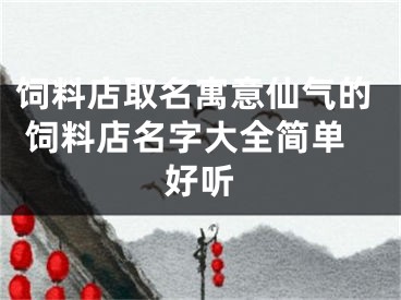 饲料店取名寓意仙气的 饲料店名字大全简单好听