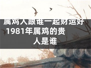 属鸡人跟谁一起财运好 1981年属鸡的贵人是谁