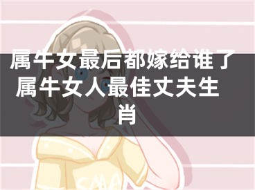 属牛女最后都嫁给谁了 属牛女人最佳丈夫生肖