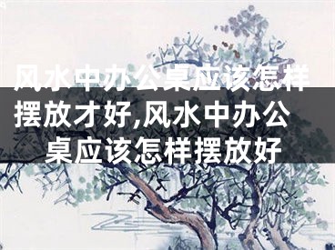 风水中办公桌应该怎样摆放才好,风水中办公桌应该怎样摆放好