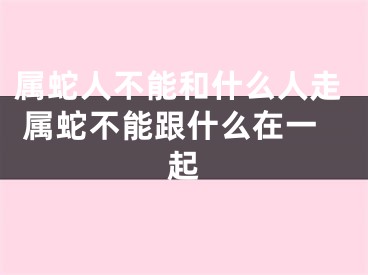 属蛇人不能和什么人走 属蛇不能跟什么在一起