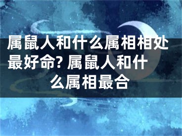 属鼠人和什么属相相处最好命? 属鼠人和什么属相最合