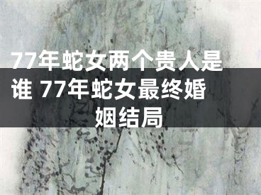 77年蛇女两个贵人是谁 77年蛇女最终婚姻结局