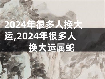 2024年很多人换大运,2024年很多人换大运属蛇