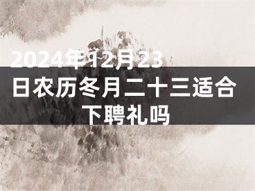 2024年12月23日农历冬月二十三适合下聘礼吗