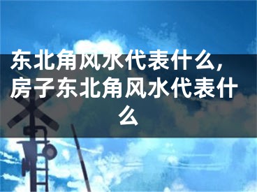 东北角风水代表什么,房子东北角风水代表什么