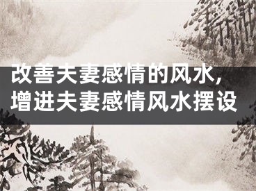 改善夫妻感情的风水,增进夫妻感情风水摆设