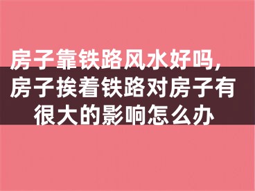 房子靠铁路风水好吗,房子挨着铁路对房子有很大的影响怎么办