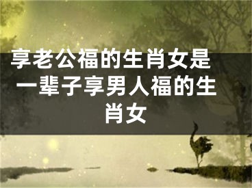 享老公福的生肖女是  一辈子享男人福的生肖女