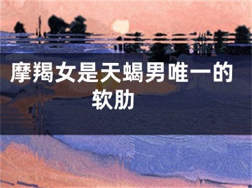 摩羯女是天蝎男唯一的软肋 