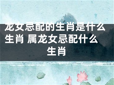 龙女忌配的生肖是什么生肖 属龙女忌配什么生肖