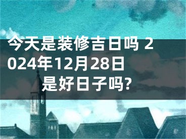 今天是装修吉日吗 2024年12月28日是好日子吗?
