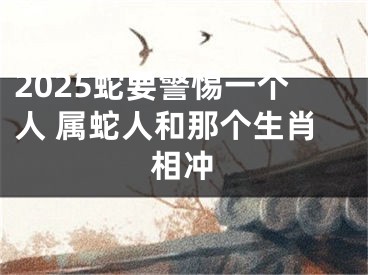 2025蛇要警惕一个人 属蛇人和那个生肖相冲