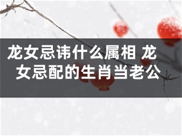 龙女忌讳什么属相 龙女忌配的生肖当老公