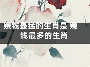 赚钱最猛的生肖是 赚钱最多的生肖