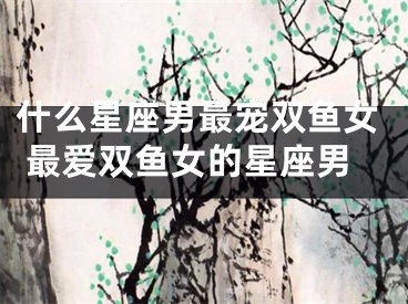 什么星座男最宠双鱼女 最爱双鱼女的星座男
