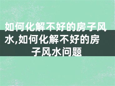 如何化解不好的房子风水,如何化解不好的房子风水问题