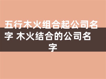 五行木火组合起公司名字 木火结合的公司名字