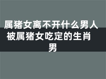 属猪女离不开什么男人 被属猪女吃定的生肖男