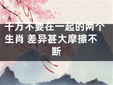 千万不要在一起的两个生肖 差异甚大摩擦不断