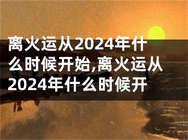 离火运从2024年什么时候开始,离火运从2024年什么时候开