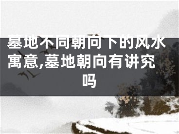 墓地不同朝向下的风水寓意,墓地朝向有讲究吗