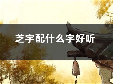 芝字配什么字好听