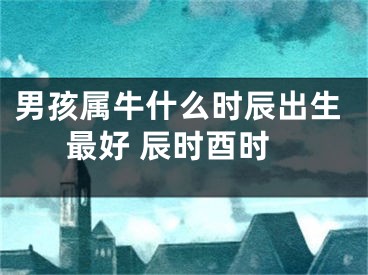 男孩属牛什么时辰出生最好 辰时酉时
