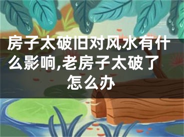 房子太破旧对风水有什么影响,老房子太破了怎么办