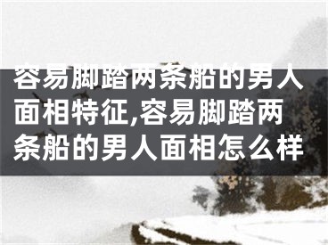 容易脚踏两条船的男人面相特征,容易脚踏两条船的男人面相怎么样