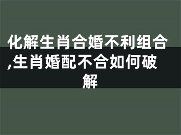 化解生肖合婚不利组合,生肖婚配不合如何破解